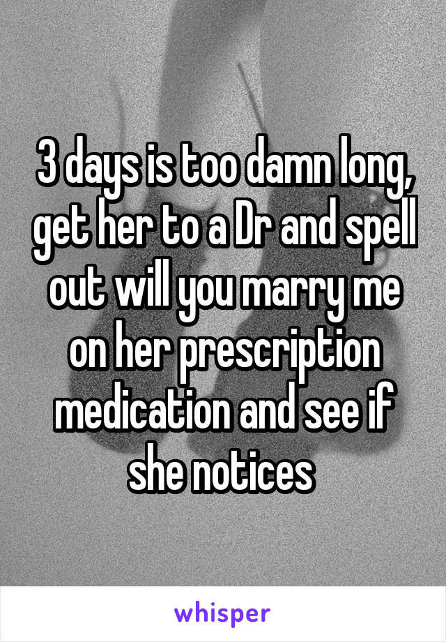 3 days is too damn long, get her to a Dr and spell out will you marry me on her prescription medication and see if she notices 