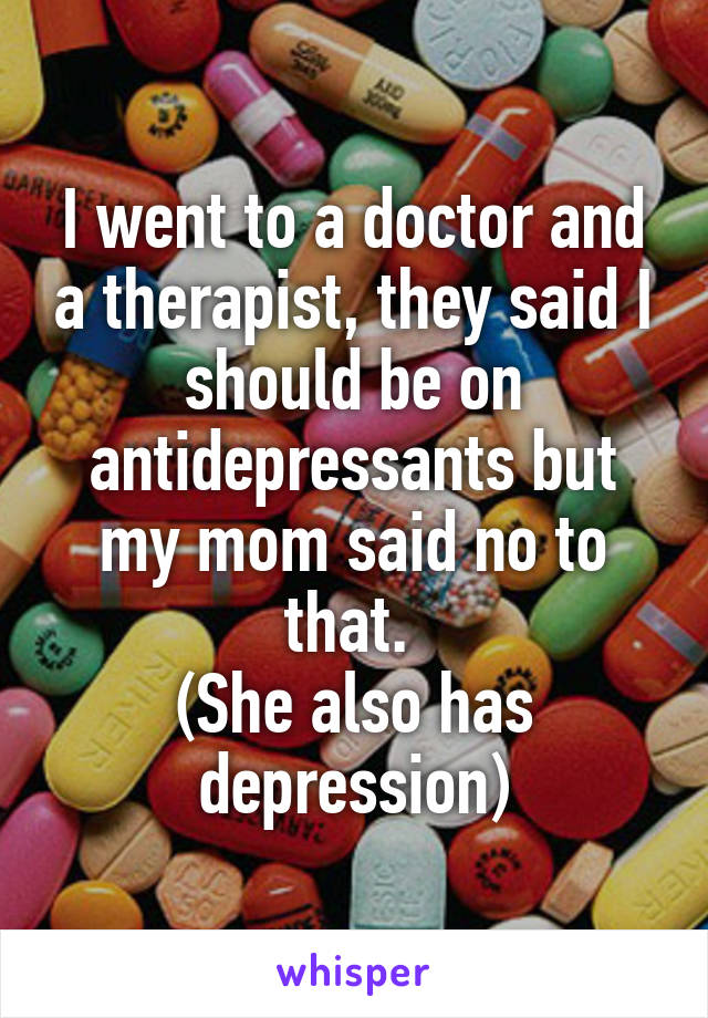 I went to a doctor and a therapist, they said I should be on antidepressants but my mom said no to that. 
(She also has depression)
