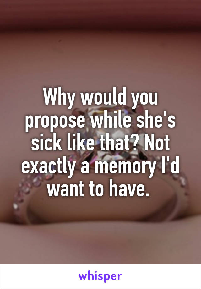 Why would you propose while she's sick like that? Not exactly a memory I'd want to have. 