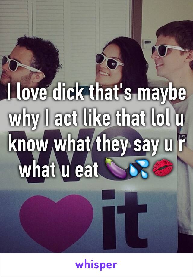 I love dick that's maybe why I act like that lol u know what they say u r what u eat 🍆💦💋