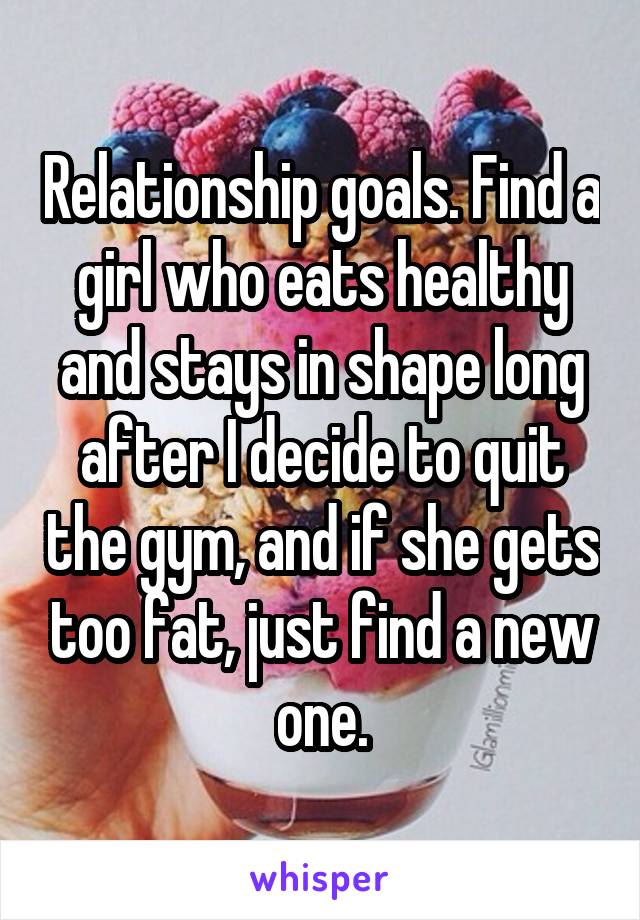 Relationship goals. Find a girl who eats healthy and stays in shape long after I decide to quit the gym, and if she gets too fat, just find a new one.