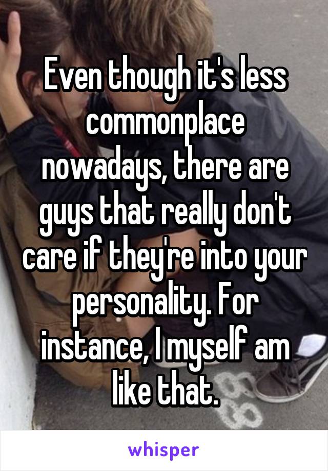 Even though it's less commonplace nowadays, there are guys that really don't care if they're into your personality. For instance, I myself am like that.