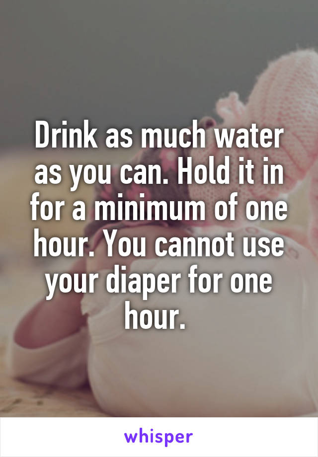 Drink as much water as you can. Hold it in for a minimum of one hour. You cannot use your diaper for one hour. 