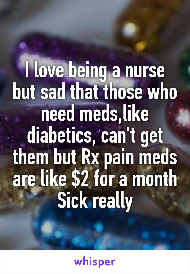I love being a nurse but sad that those who need meds,like diabetics, can't get them but Rx pain meds are like $2 for a month
Sick really