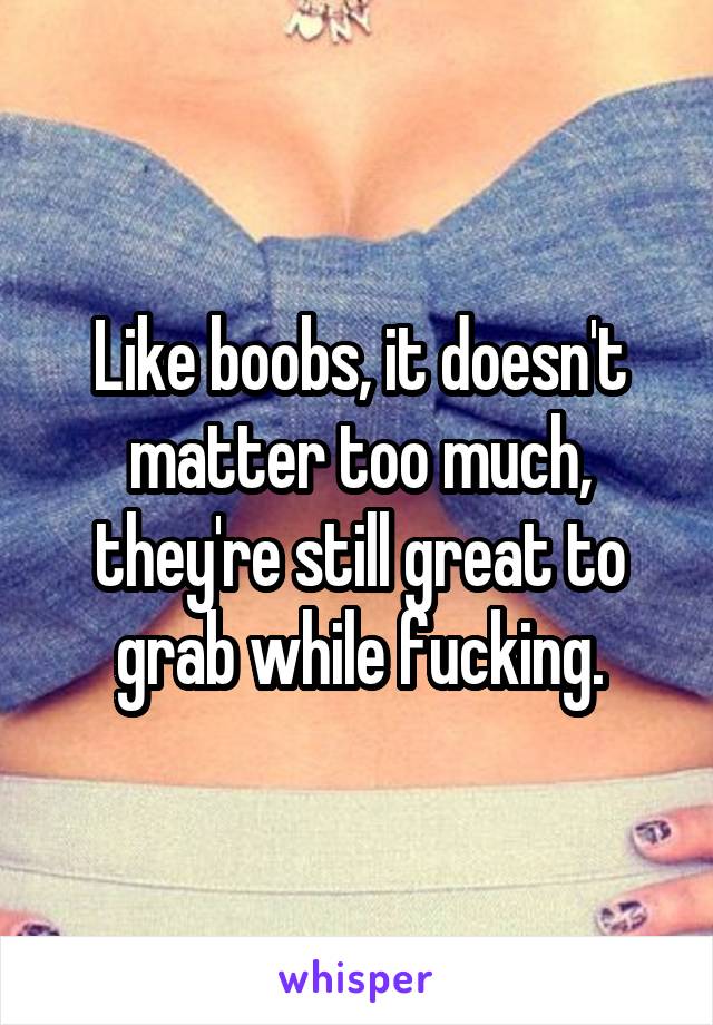 Like boobs, it doesn't matter too much, they're still great to grab while fucking.