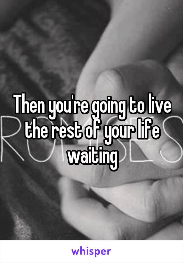 Then you're going to live the rest of your life waiting