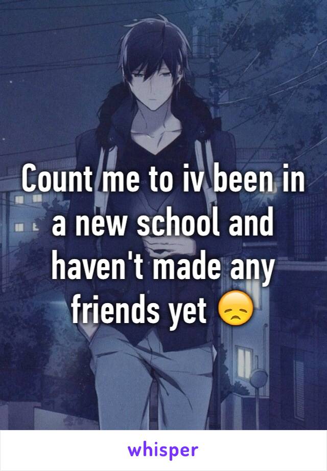 Count me to iv been in a new school and haven't made any friends yet 😞