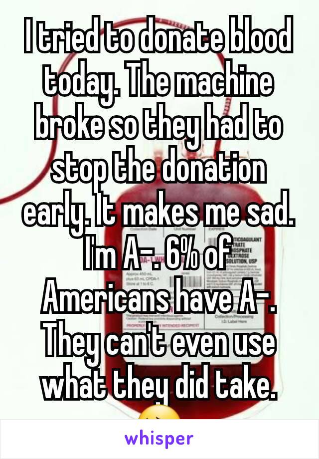 I tried to donate blood today. The machine broke so they had to stop the donation early. It makes me sad. I'm A-. 6% of Americans have A-. They can't even use what they did take.😔