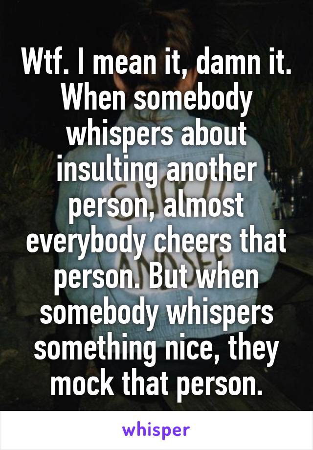 Wtf. I mean it, damn it. When somebody whispers about insulting another person, almost everybody cheers that person. But when somebody whispers something nice, they mock that person.