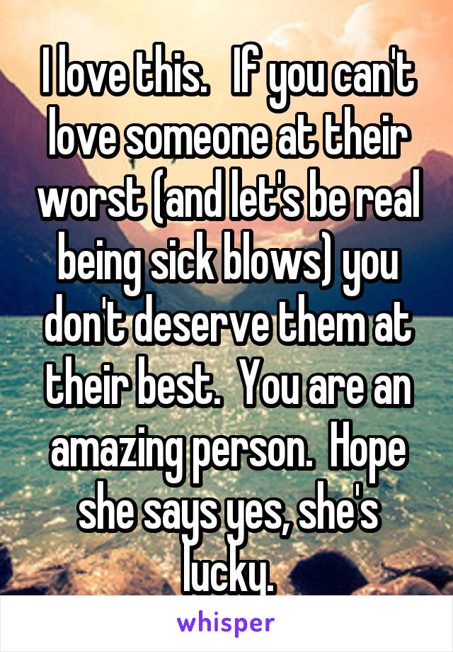 I love this.   If you can't love someone at their worst (and let's be real being sick blows) you don't deserve them at their best.  You are an amazing person.  Hope she says yes, she's lucky.