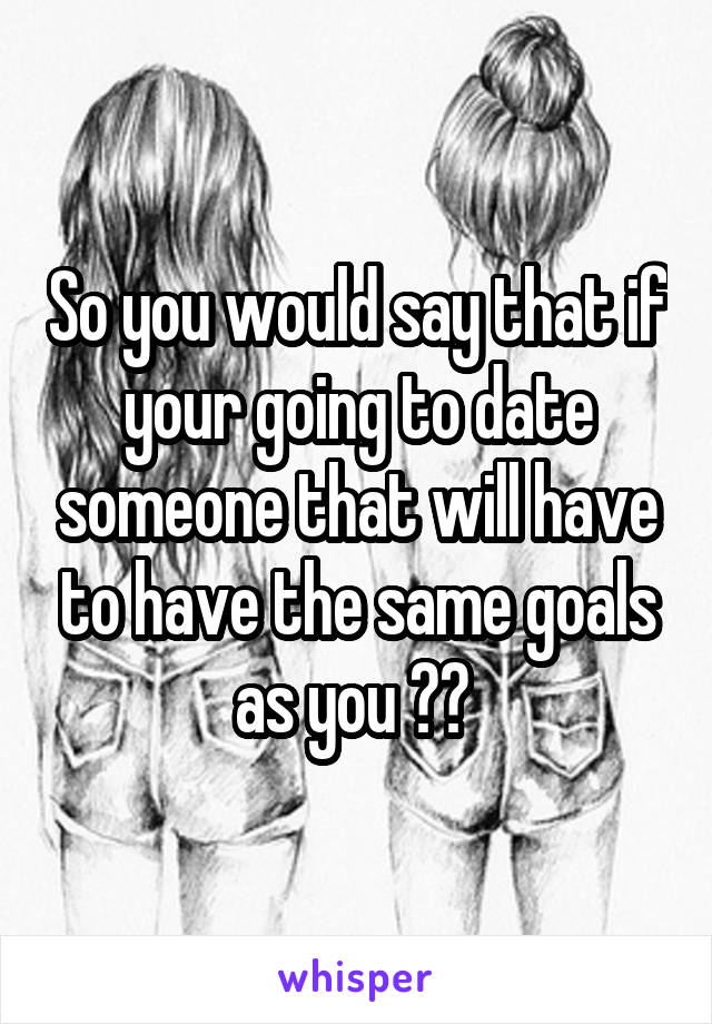 So you would say that if your going to date someone that will have to have the same goals as you ?? 