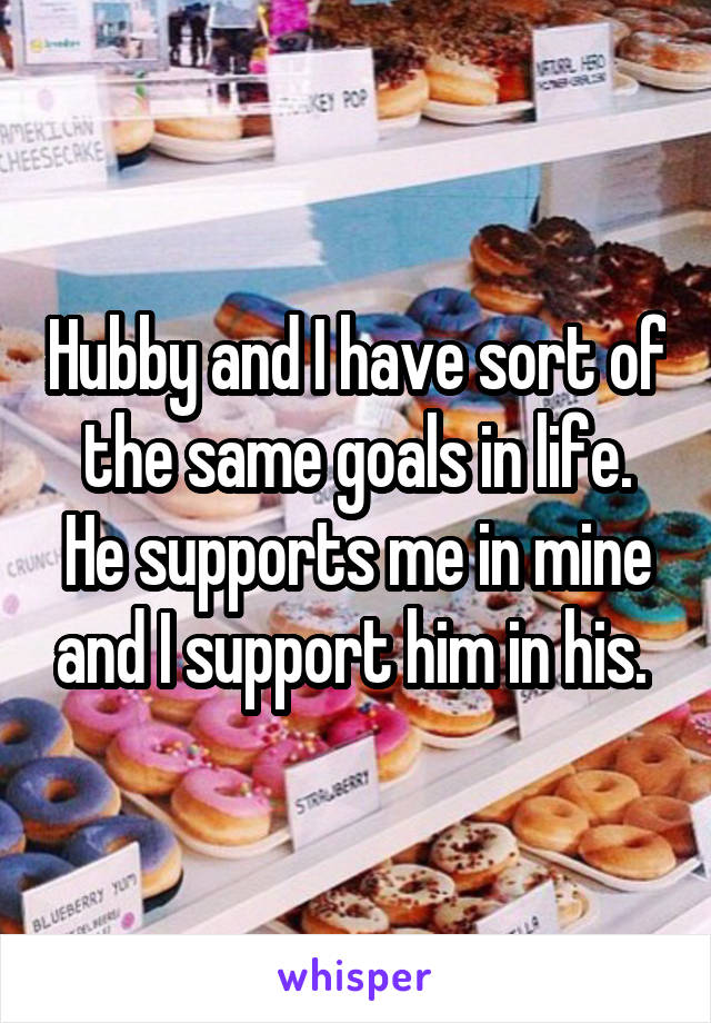 Hubby and I have sort of the same goals in life. He supports me in mine and I support him in his. 