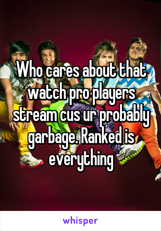 Who cares about that watch pro players stream cus ur probably garbage. Ranked is everything
