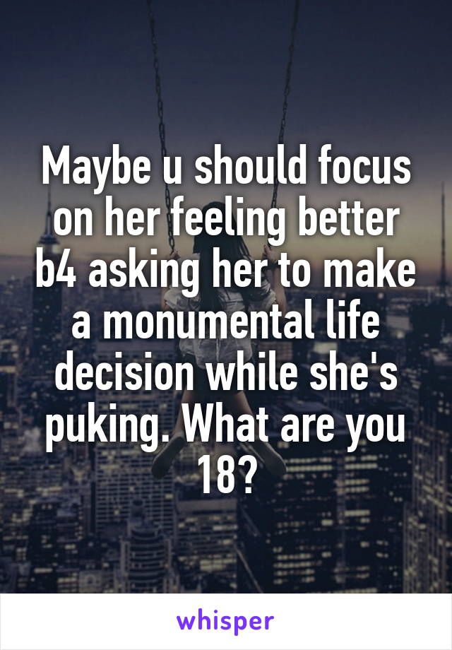 Maybe u should focus on her feeling better b4 asking her to make a monumental life decision while she's puking. What are you 18?