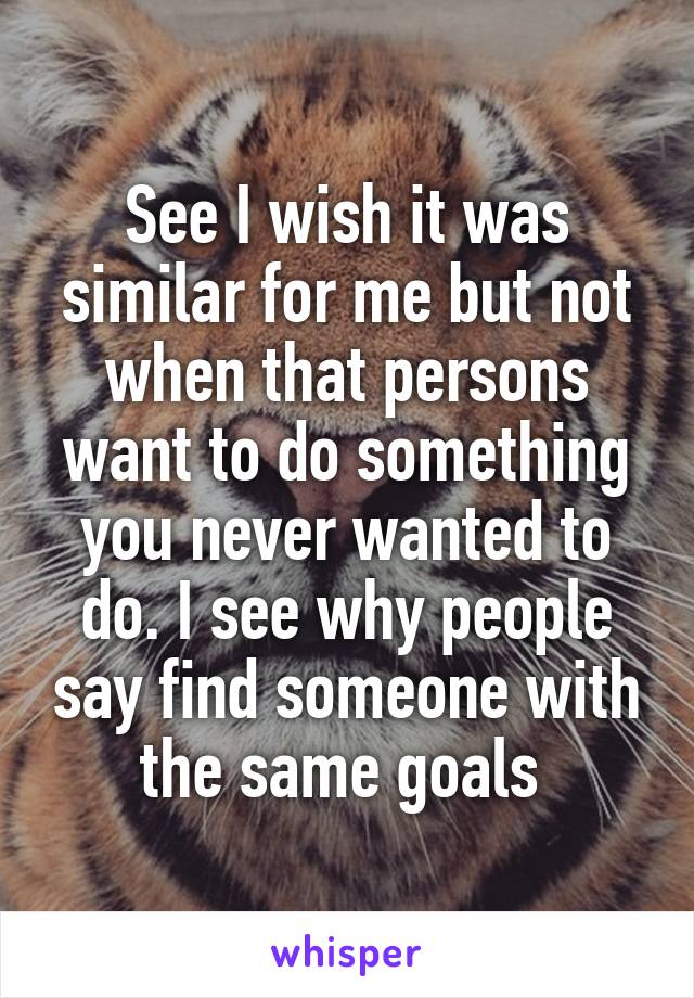 See I wish it was similar for me but not when that persons want to do something you never wanted to do. I see why people say find someone with the same goals 