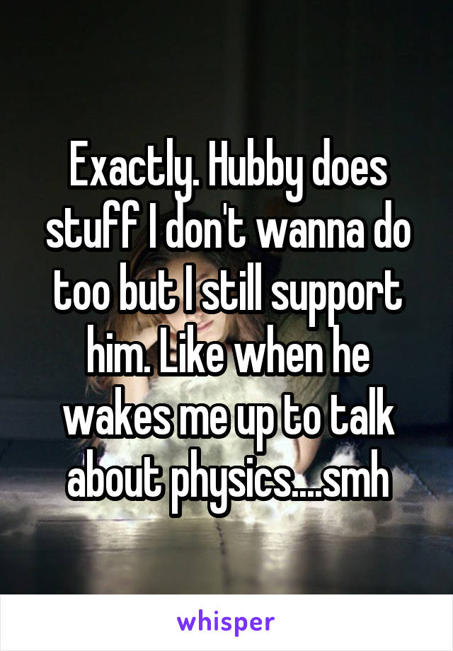 Exactly. Hubby does stuff I don't wanna do too but I still support him. Like when he wakes me up to talk about physics....smh