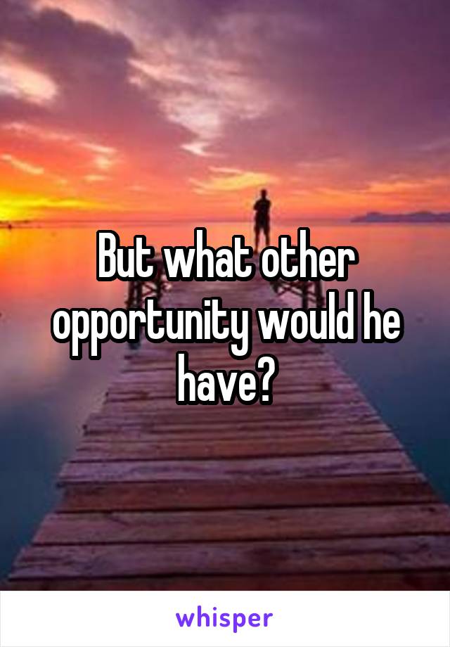 But what other opportunity would he have?