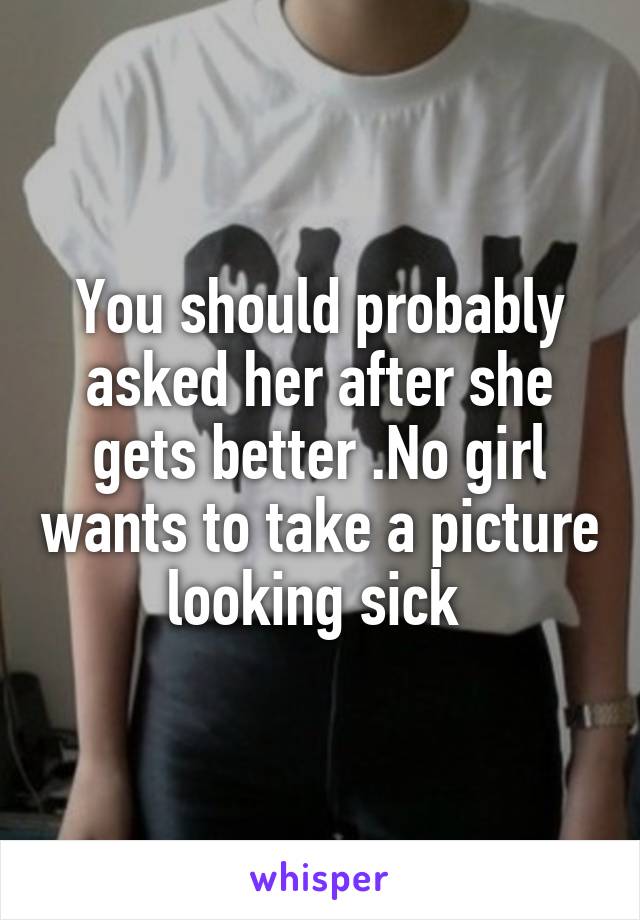 You should probably asked her after she gets better .No girl wants to take a picture looking sick 