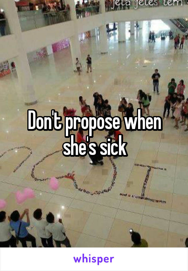 Don't propose when she's sick