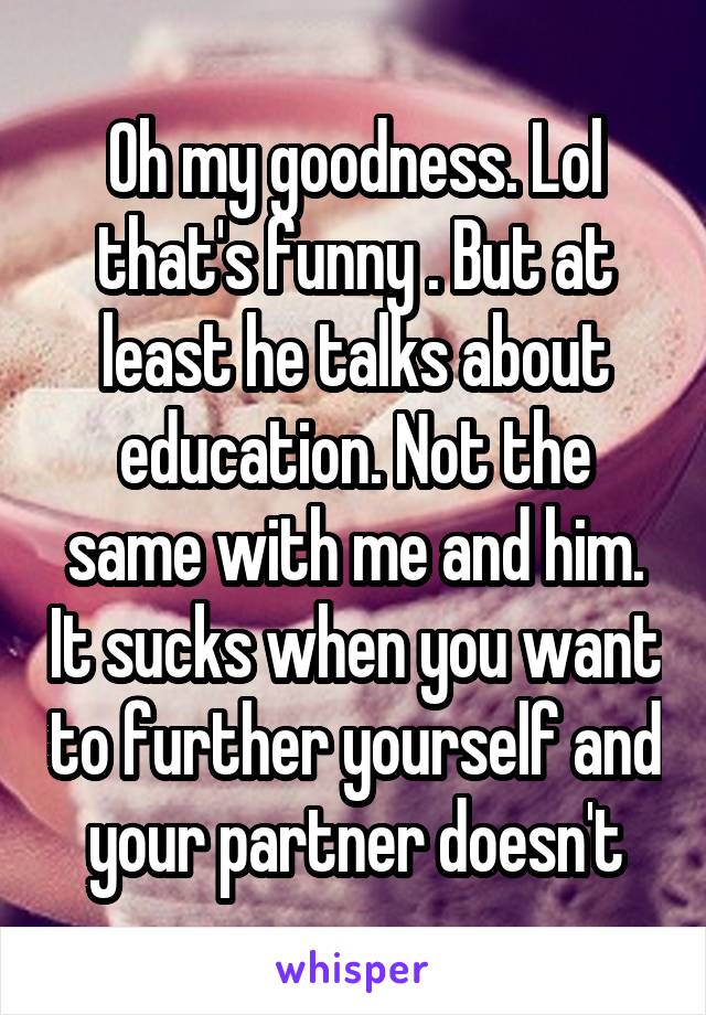 Oh my goodness. Lol that's funny . But at least he talks about education. Not the same with me and him. It sucks when you want to further yourself and your partner doesn't