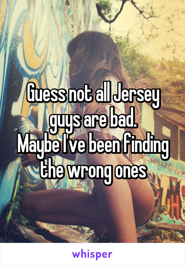 Guess not all Jersey guys are bad.
Maybe I've been finding the wrong ones