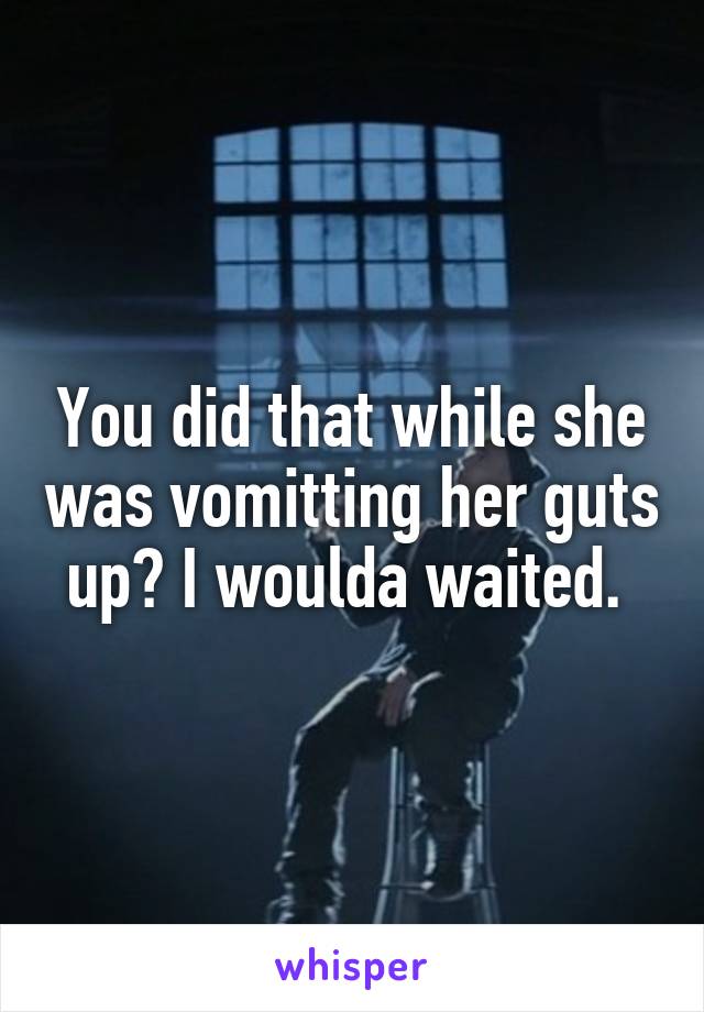 You did that while she was vomitting her guts up? I woulda waited. 