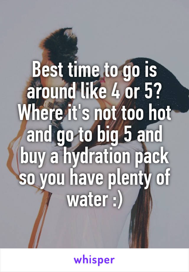 Best time to go is around like 4 or 5? Where it's not too hot and go to big 5 and buy a hydration pack so you have plenty of water :)