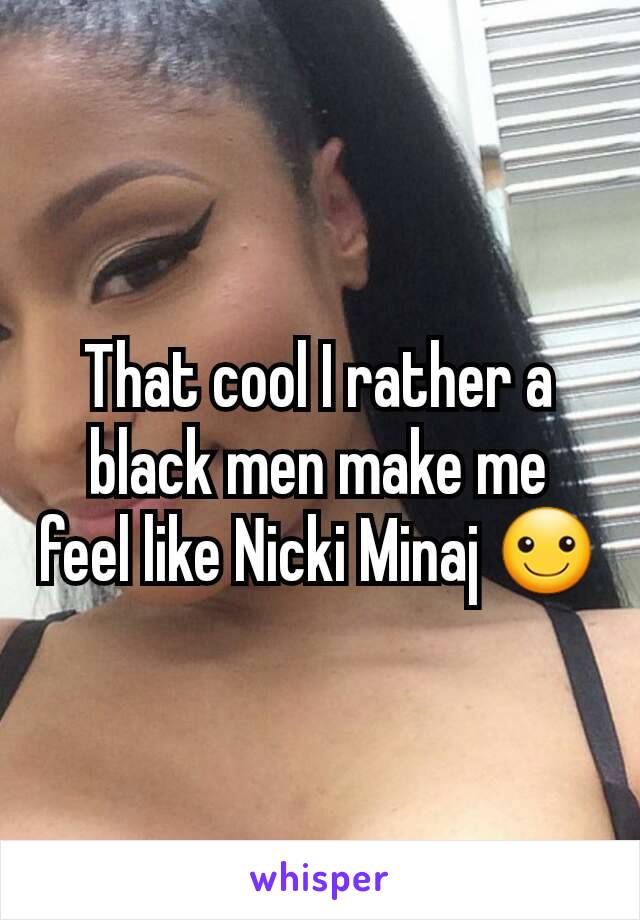 That cool I rather a black men make me feel like Nicki Minaj ☺