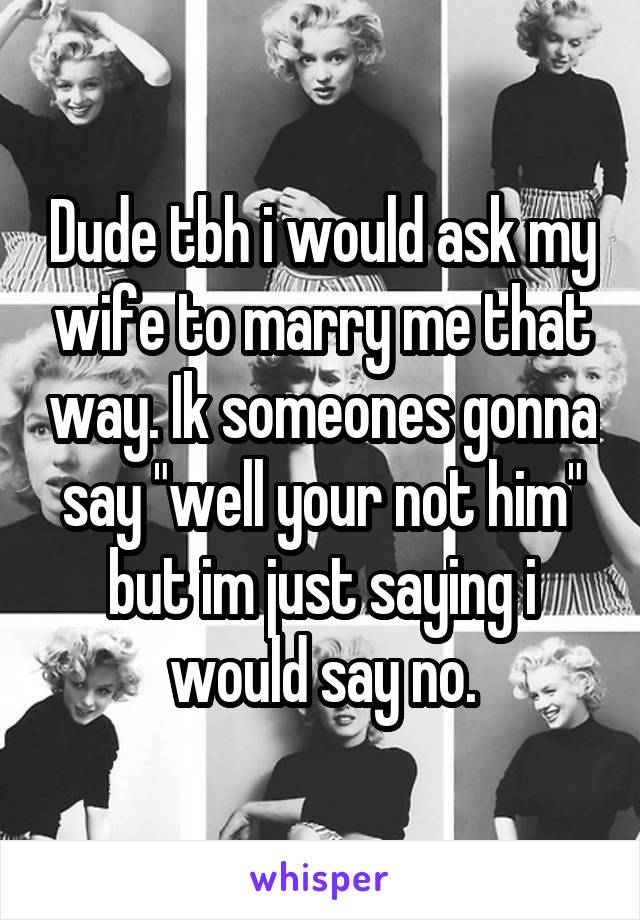 Dude tbh i would ask my wife to marry me that way. Ik someones gonna say "well your not him" but im just saying i would say no.