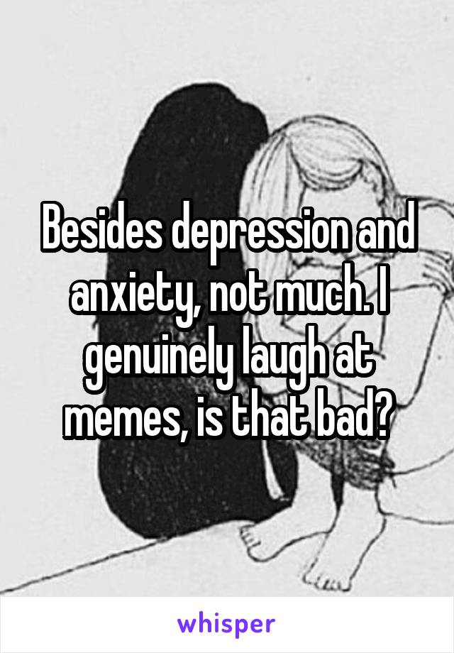 Besides depression and anxiety, not much. I genuinely laugh at memes, is that bad?