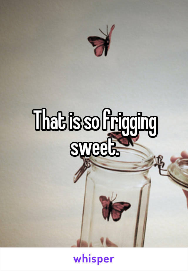 That is so frigging sweet.