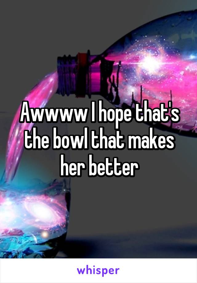 Awwww I hope that's the bowl that makes her better