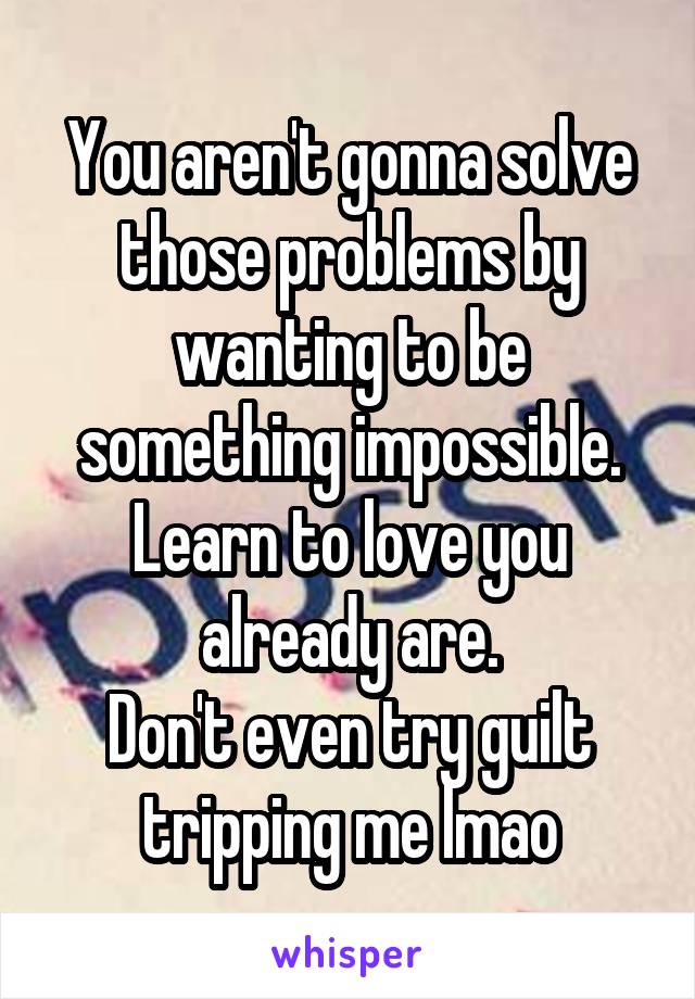 You aren't gonna solve those problems by wanting to be something impossible. Learn to love you already are.
Don't even try guilt tripping me lmao