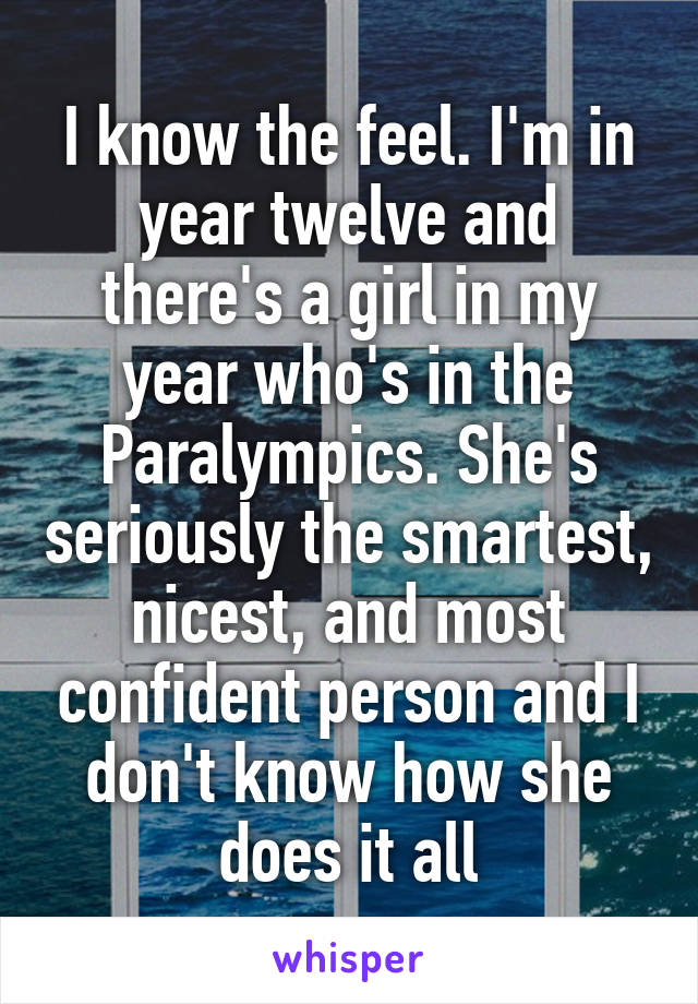 I know the feel. I'm in year twelve and there's a girl in my year who's in the Paralympics. She's seriously the smartest, nicest, and most confident person and I don't know how she does it all