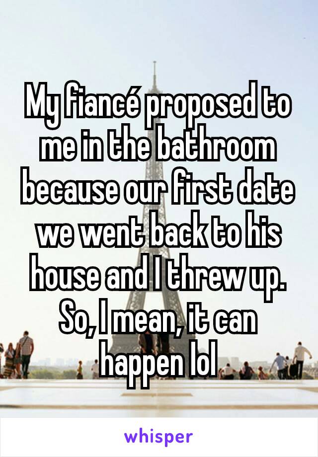 My fiancé proposed to me in the bathroom because our first date we went back to his house and I threw up. So, I mean, it can happen lol