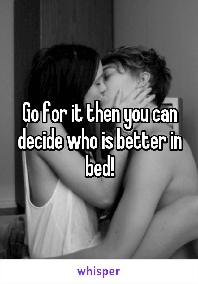 Go for it then you can decide who is better in bed!