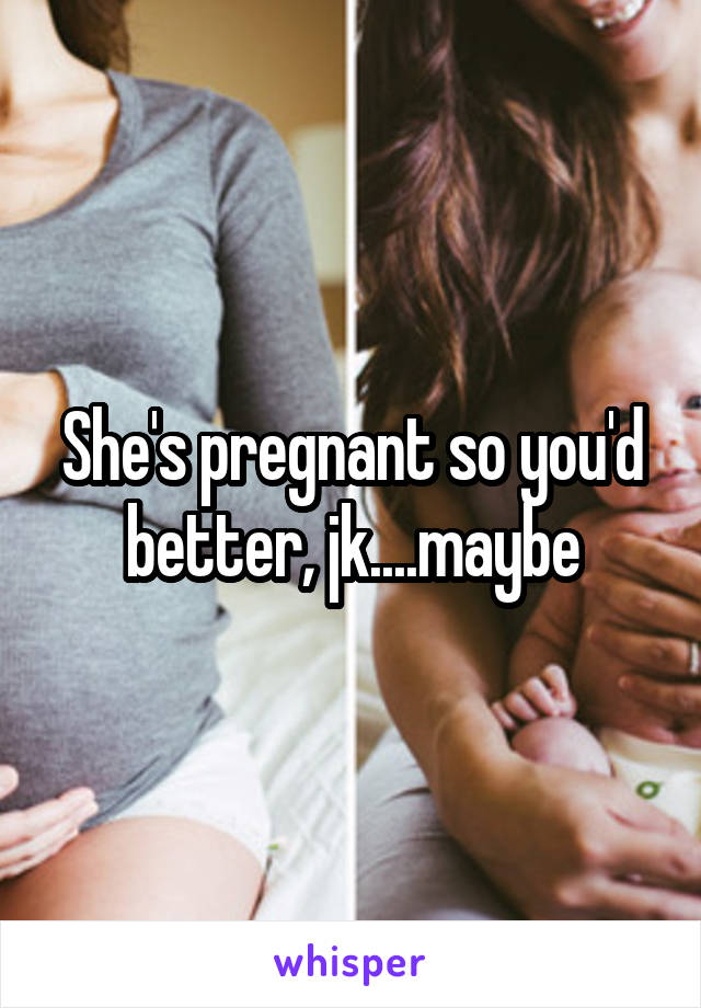 She's pregnant so you'd better, jk....maybe