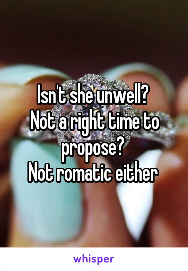 Isn't she unwell? 
Not a right time to propose? 
Not romatic either 