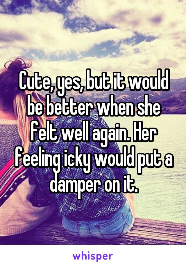 Cute, yes, but it would be better when she felt well again. Her feeling icky would put a damper on it.