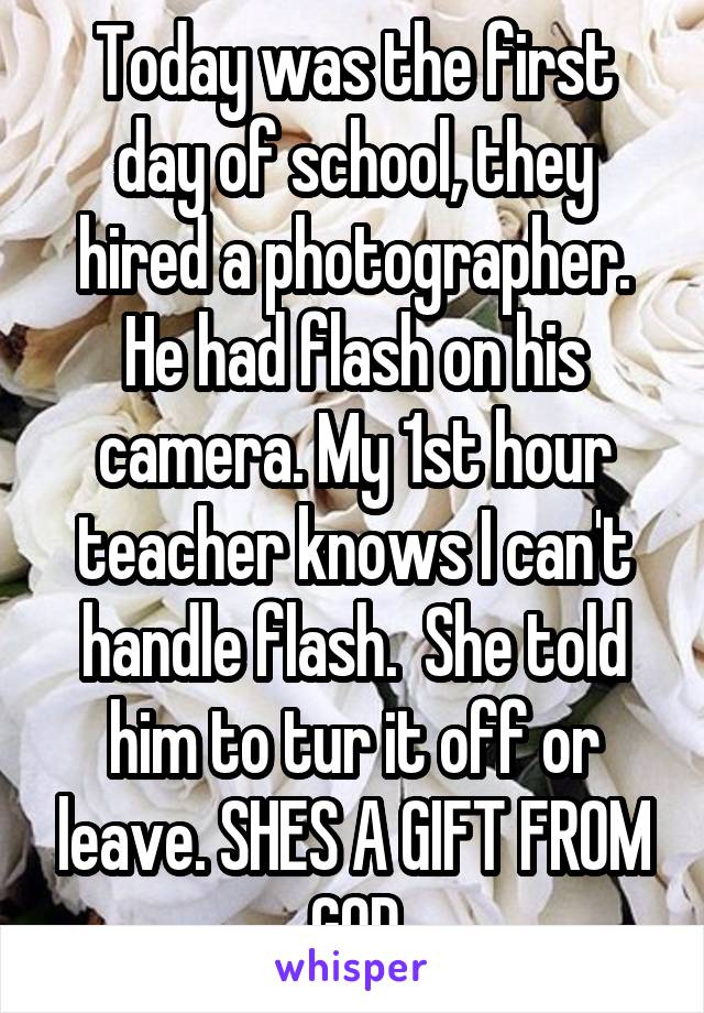 Today was the first day of school, they hired a photographer. He had flash on his camera. My 1st hour teacher knows I can't handle flash.  She told him to tur it off or leave. SHES A GIFT FROM GOD