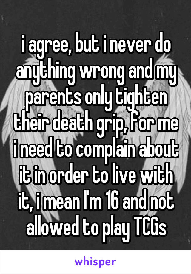 i agree, but i never do anything wrong and my parents only tighten their death grip, for me i need to complain about it in order to live with it, i mean I'm 16 and not allowed to play TCGs