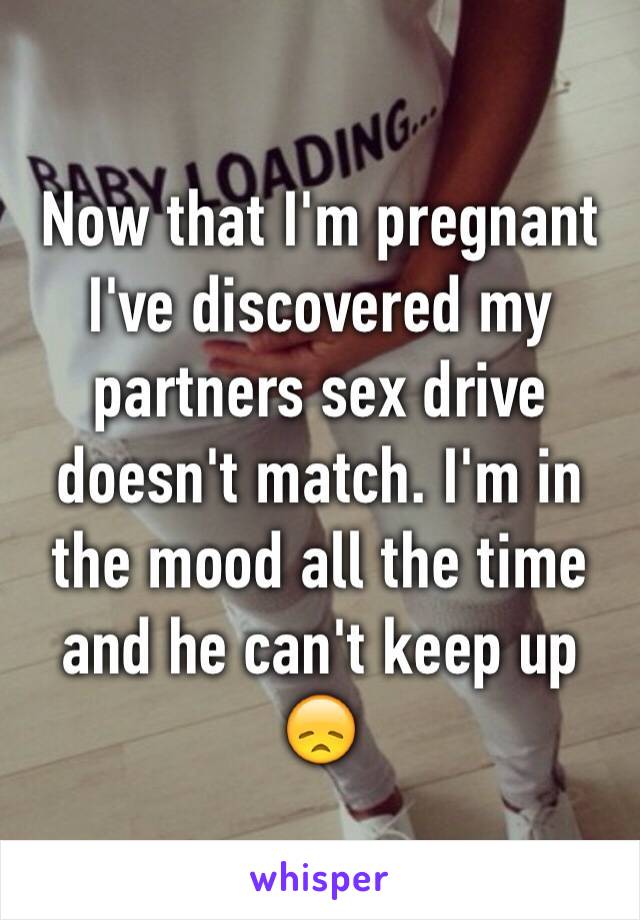 Now that I'm pregnant I've discovered my partners sex drive doesn't match. I'm in the mood all the time and he can't keep up 😞