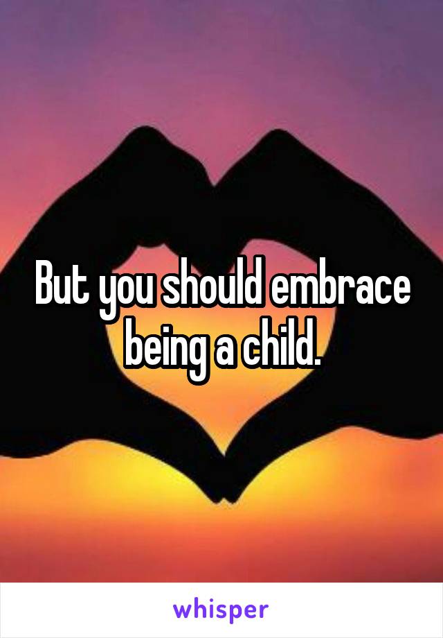 But you should embrace being a child.