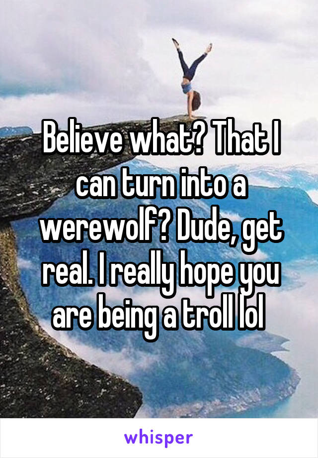 Believe what? That I can turn into a werewolf? Dude, get real. I really hope you are being a troll lol 