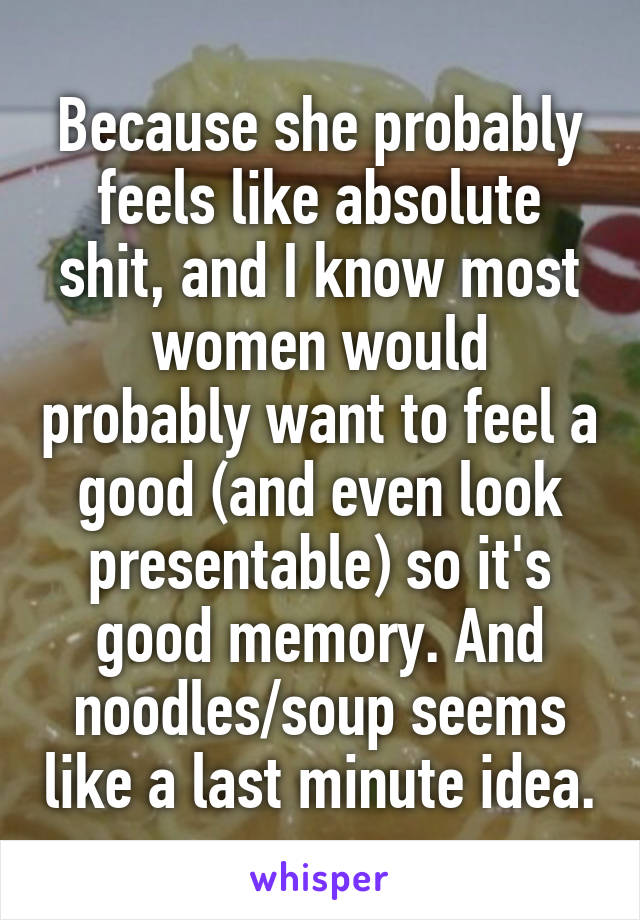 Because she probably feels like absolute shit, and I know most women would probably want to feel a good (and even look presentable) so it's good memory. And noodles/soup seems like a last minute idea.