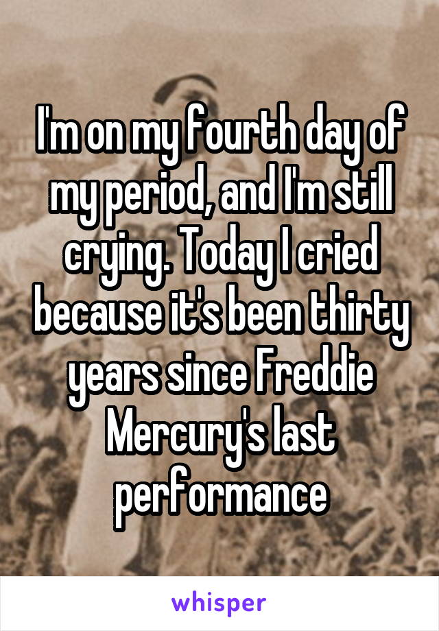 I'm on my fourth day of my period, and I'm still crying. Today I cried because it's been thirty years since Freddie Mercury's last performance