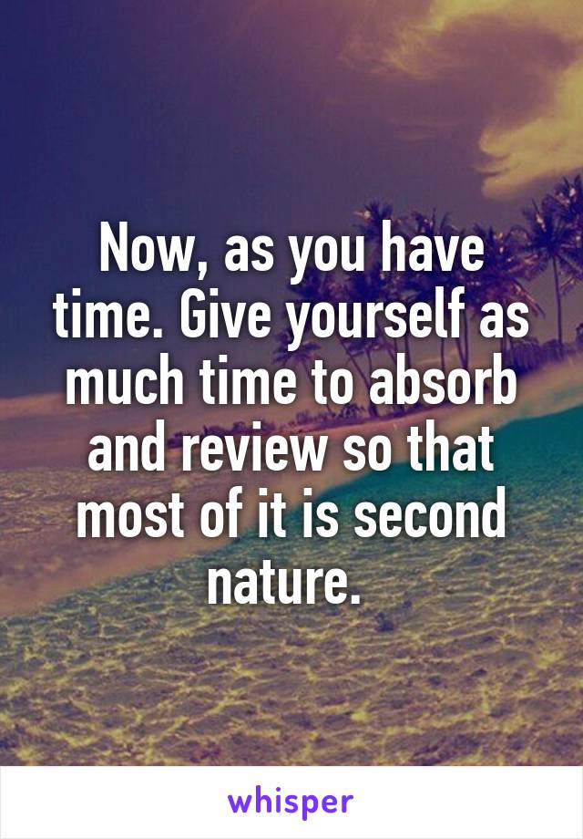 Now, as you have time. Give yourself as much time to absorb and review so that most of it is second nature. 