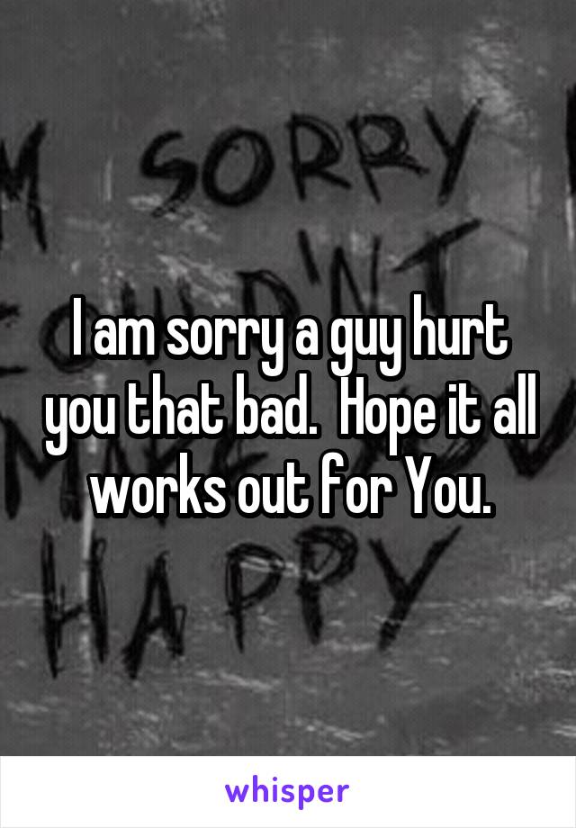 I am sorry a guy hurt you that bad.  Hope it all works out for You.