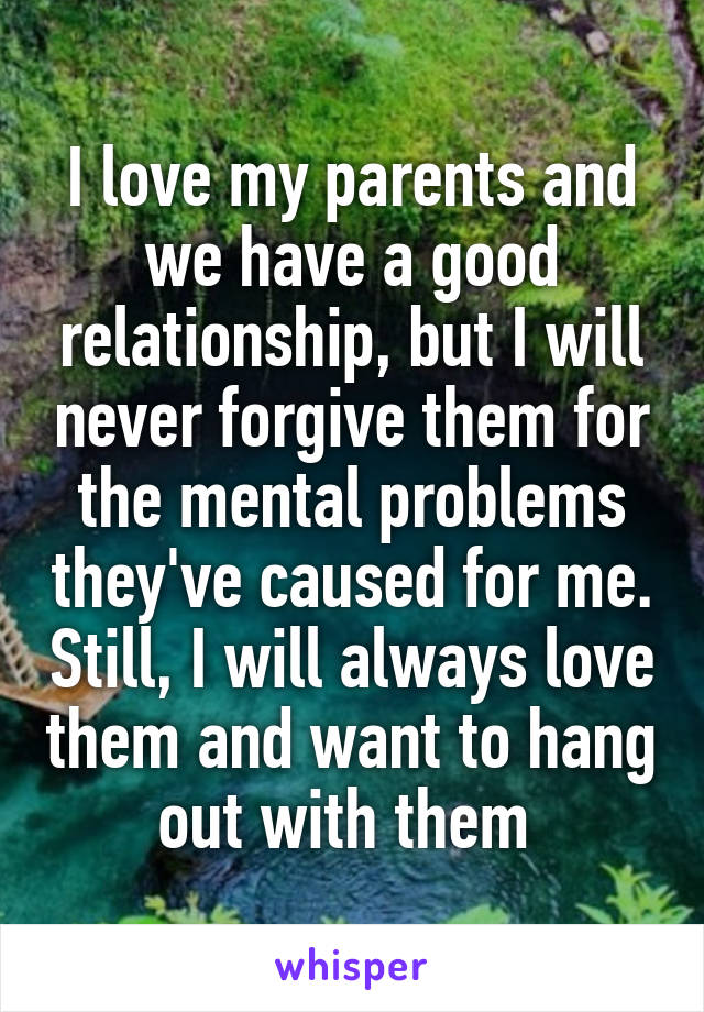 I love my parents and we have a good relationship, but I will never forgive them for the mental problems they've caused for me. Still, I will always love them and want to hang out with them 