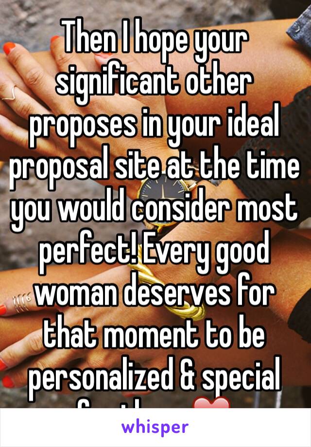 Then I hope your significant other proposes in your ideal proposal site at the time you would consider most perfect! Every good woman deserves for that moment to be personalized & special for them ❤️